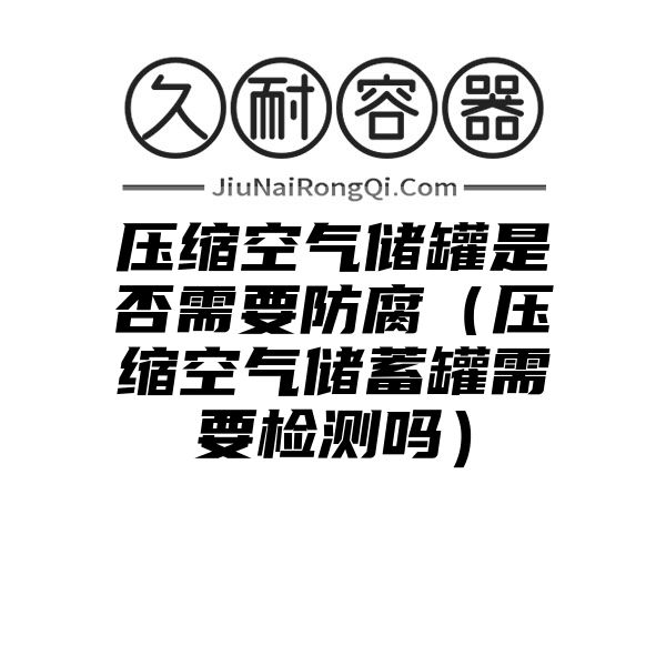 压缩空气储罐是否需要防腐（压缩空气储蓄罐需要检测吗）