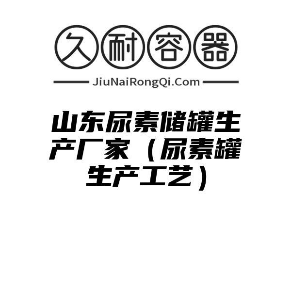 山东尿素储罐生产厂家（尿素罐生产工艺）