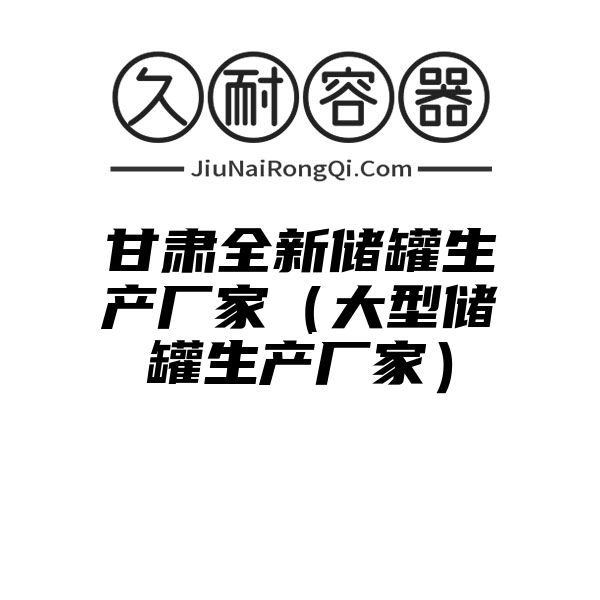 甘肃全新储罐生产厂家（大型储罐生产厂家）