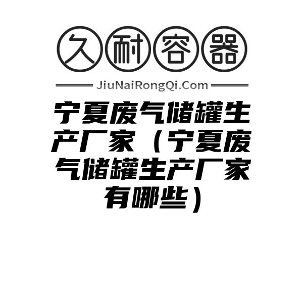 宁夏废气储罐生产厂家（宁夏废气储罐生产厂家有哪些）