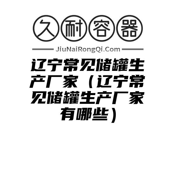 辽宁常见储罐生产厂家（辽宁常见储罐生产厂家有哪些）