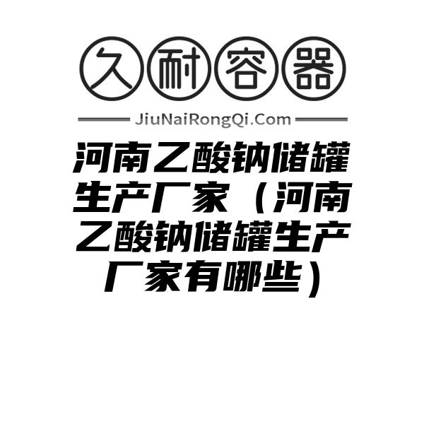 河南乙酸钠储罐生产厂家（河南乙酸钠储罐生产厂家有哪些）