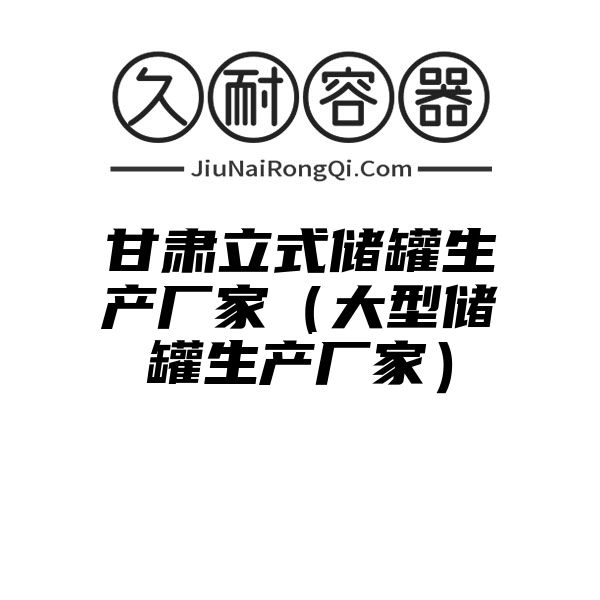 甘肃立式储罐生产厂家（大型储罐生产厂家）