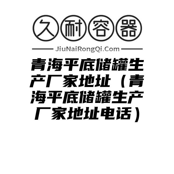 青海平底储罐生产厂家地址（青海平底储罐生产厂家地址电话）