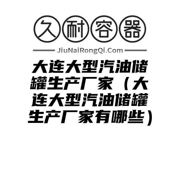 大连大型汽油储罐生产厂家（大连大型汽油储罐生产厂家有哪些）