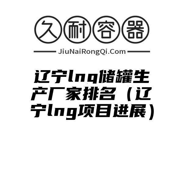 辽宁lng储罐生产厂家排名（辽宁lng项目进展）