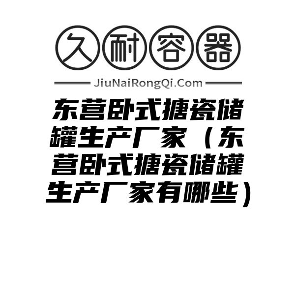 东营卧式搪瓷储罐生产厂家（东营卧式搪瓷储罐生产厂家有哪些）