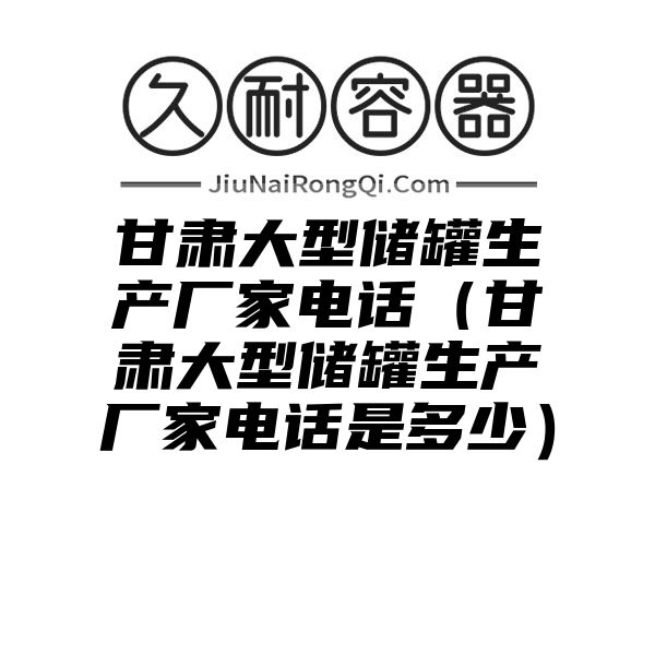 甘肃大型储罐生产厂家电话（甘肃大型储罐生产厂家电话是多少）